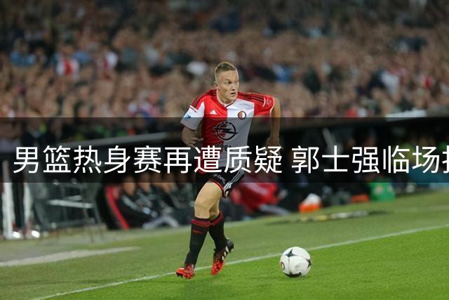 男篮热身赛再遭质疑 郭士强临场指挥引争议